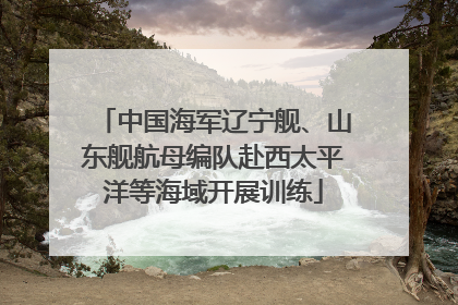 中国海军辽宁舰、山东舰航母编队赴西太平洋等海域开展训练