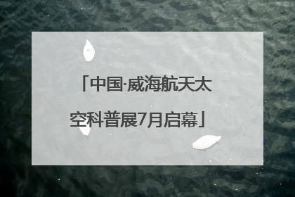 中国·威海航天太空科普展7月启幕