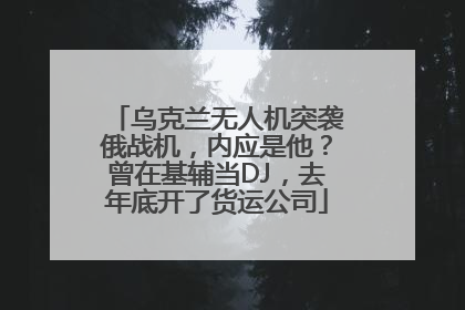乌克兰无人机突袭俄战机，内应是他？曾在基辅当DJ，去年底开了货运公司