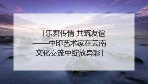 乐舞传情 共筑友谊——中印艺术家在云南文化交流中绽放异彩