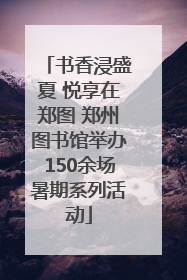 书香浸盛夏 悦享在郑图 郑州图书馆举办150余场暑期系列活动