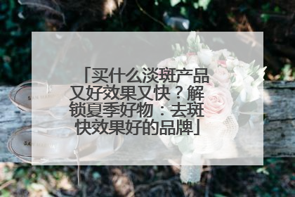 买什么淡斑产品又好效果又快？解锁夏季好物：去斑快效果好的品牌
