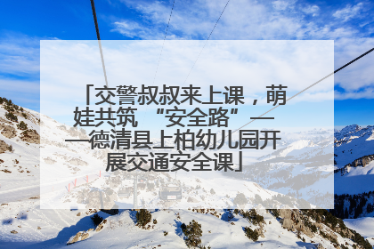 交警叔叔来上课，萌娃共筑 “安全路”——德清县上柏幼儿园开展交通安全课