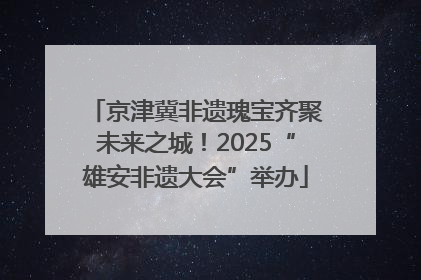 京津冀非遗瑰宝齐聚未来之城！2025“雄安非遗大会”举办