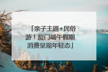 亲子主题+民俗游！厦门端午假期消费呈现年轻态