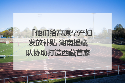 他们给高原孕产妇发放补贴 湖南援藏队协助打造西藏首家高原产儿协同中心