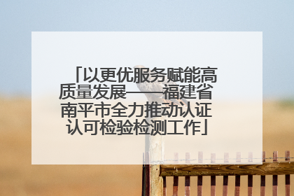 以更优服务赋能高质量发展——福建省南平市全力推动认证认可检验检测工作