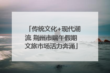 传统文化+现代潮流 荆州市端午假期文旅市场活力奔涌