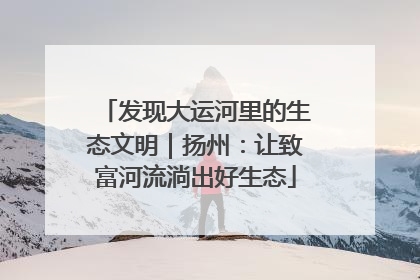 发现大运河里的生态文明｜扬州：让致富河流淌出好生态