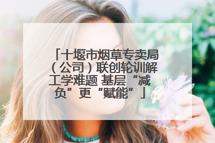 十堰市烟草专卖局（公司）联创轮训解工学难题 基层“减负”更“赋能”
