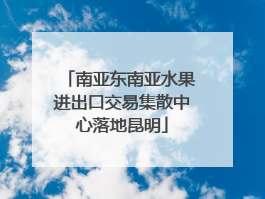 南亚东南亚水果进出口交易集散中心落地昆明