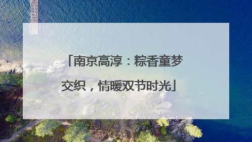 南京高淳：粽香童梦交织，情暖双节时光