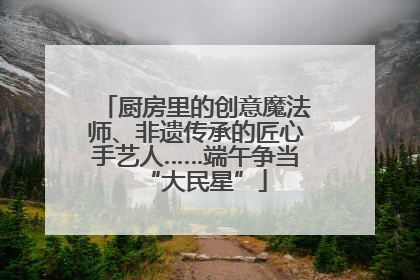 厨房里的创意魔法师、非遗传承的匠心手艺人……端午争当“大民星”