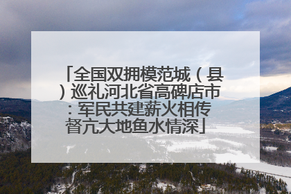 全国双拥模范城（县）巡礼河北省高碑店市：军民共建薪火相传 督亢大地鱼水情深