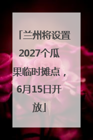 兰州将设置2027个瓜果临时摊点，6月15日开放