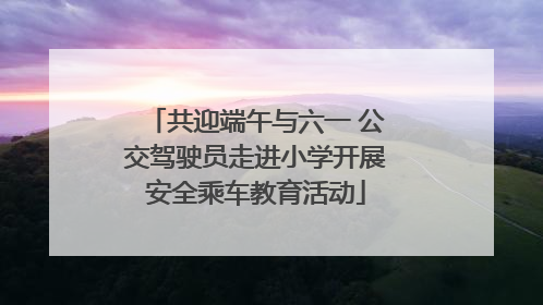 共迎端午与六一 公交驾驶员走进小学开展安全乘车教育活动