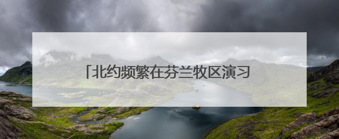 北约频繁在芬兰牧区演习 牧民担心惊扰驯鹿影响生计
