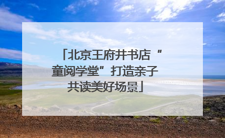 北京王府井书店“童阅学堂”打造亲子共读美好场景