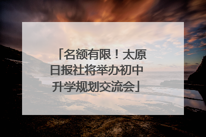 名额有限！太原日报社将举办初中升学规划交流会