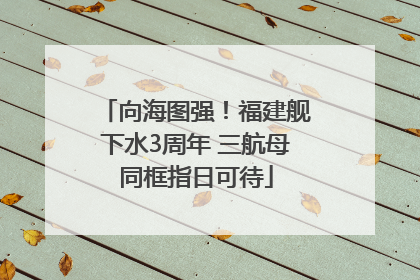 向海图强！福建舰下水3周年 三航母同框指日可待