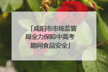 咸阳市市场监管局全力保障中高考期间食品安全