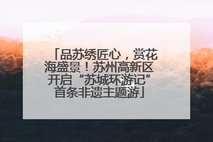 品苏绣匠心，赏花海盛景！苏州高新区开启“苏城环游记”首条非遗主题游