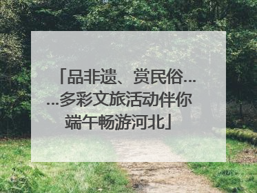 品非遗、赏民俗……多彩文旅活动伴你端午畅游河北