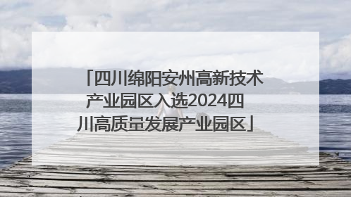 四川绵阳安州高新技术产业园区入选2024四川高质量发展产业园区