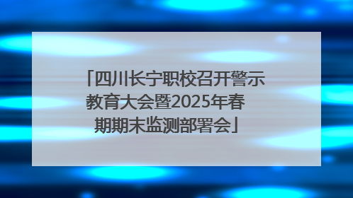 四川长宁职校召开警示教育大会暨2025年春期期末监测部署会