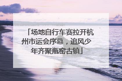 场地自行车赛拉开杭州市运会序幕，追风少年齐聚瓶窑古镇