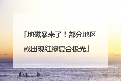 地磁暴来了！部分地区或出现红绿复合极光