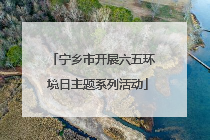 宁乡市开展六五环境日主题系列活动