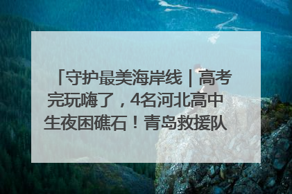 守护最美海岸线｜高考完玩嗨了，4名河北高中生夜困礁石！青岛救援队火速出动救上岸