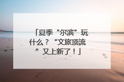夏季“尔滨”玩什么？“文旅顶流”又上新了！