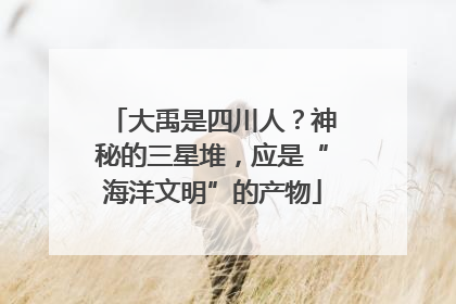 大禹是四川人？神秘的三星堆，应是“海洋文明”的产物