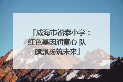 威海市福泰小学：红色基因润童心 队旗飘扬筑未来
