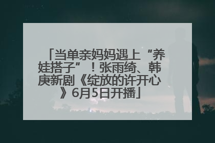 当单亲妈妈遇上“养娃搭子”！张雨绮、韩庚新剧《绽放的许开心》6月5日开播