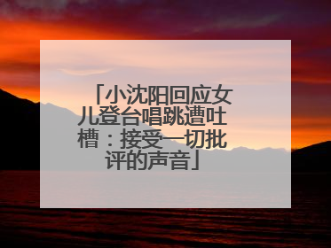 小沈阳回应女儿登台唱跳遭吐槽：接受一切批评的声音