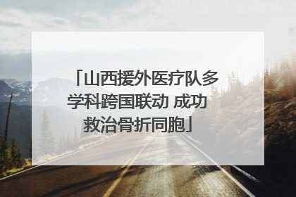 山西援外医疗队多学科跨国联动 成功救治骨折同胞