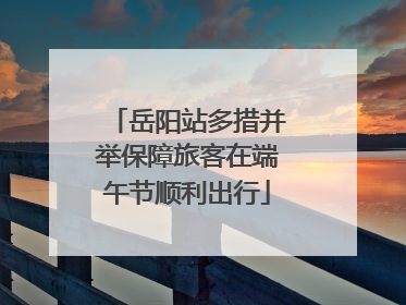 岳阳站多措并举保障旅客在端午节顺利出行