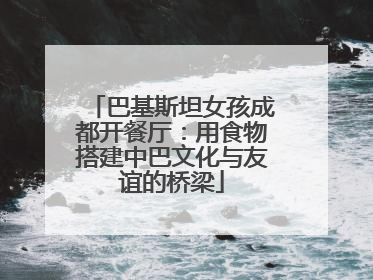 巴基斯坦女孩成都开餐厅：用食物搭建中巴文化与友谊的桥梁