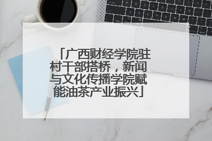 广西财经学院驻村干部搭桥，新闻与文化传播学院赋能油茶产业振兴