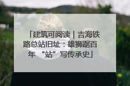 建筑可阅读｜吉海铁路总站旧址：雄狮踞百年 “站”写传承史