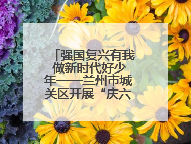 强国复兴有我 做新时代好少年——兰州市城关区开展“庆六一”活动集锦