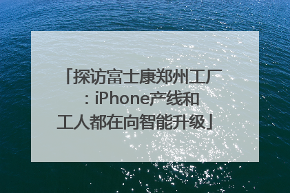 探访富士康郑州工厂：iPhone产线和工人都在向智能升级