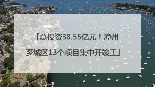 总投资38.55亿元！漳州芗城区13个项目集中开竣工