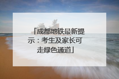 成都地铁最新提示：考生及家长可走绿色通道
