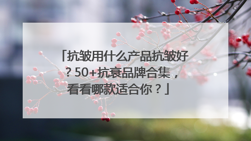 抗皱用什么产品抗皱好？50+抗衰品牌合集，看看哪款适合你？