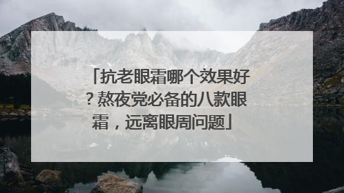 抗老眼霜哪个效果好？熬夜党必备的八款眼霜，远离眼周问题