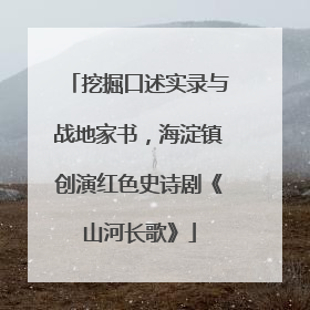 挖掘口述实录与战地家书，海淀镇创演红色史诗剧《山河长歌》